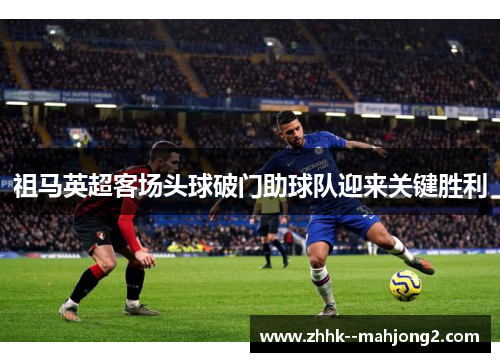 祖马英超客场头球破门助球队迎来关键胜利 祖马英超客场头球破门助球队迎来关键胜利