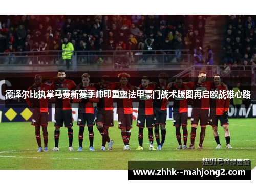 德泽尔比执掌马赛新赛季帅印重塑法甲豪门战术版图再启欧战雄心路 德泽尔比执掌马赛新赛季帅印重塑法甲豪门战术版图再启欧战雄心路