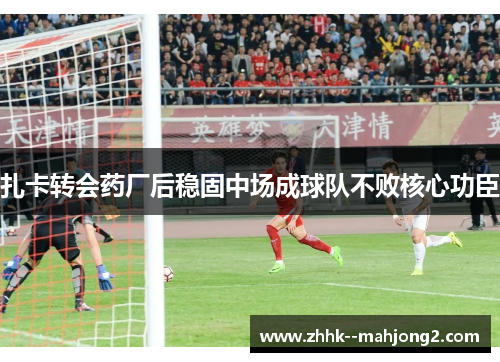 扎卡转会药厂后稳固中场成球队不败核心功臣 扎卡转会药厂后稳固中场成球队不败核心功臣